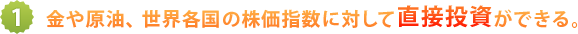 1.金や原油、世界各国の株価指数に対して直接投資ができる。